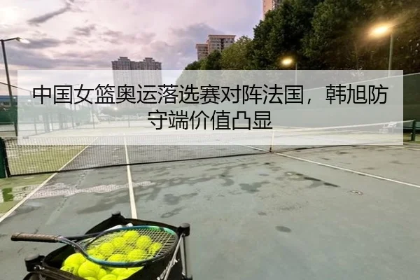中国女篮奥运落选赛对阵法国，韩旭防守端价值凸显