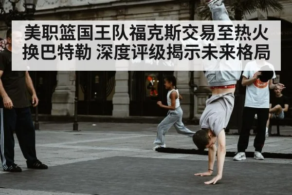 美职篮国王队福克斯交易至热火换巴特勒 深度评级揭示未来格局