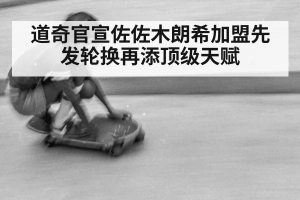 道奇官宣佐佐木朗希加盟先发轮换再添顶级天赋